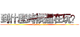 到什麼時候還在玩？ (what the fuck)