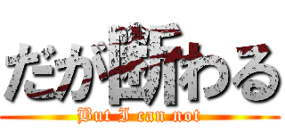 だが断わる (But I can not)