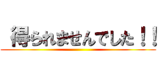  得られませんでした！！ ()