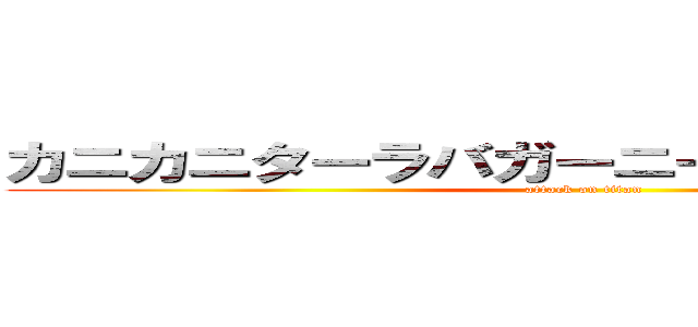 カニカニターラバガーニーＶ（´・ω・｀）Ｖ (attack on titan)