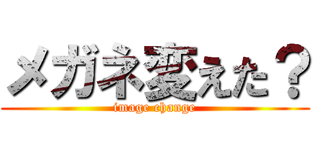 メガネ変えた？ (image change)