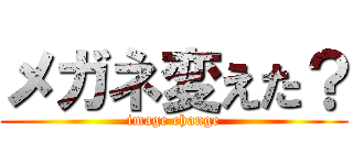 メガネ変えた？ (image change)