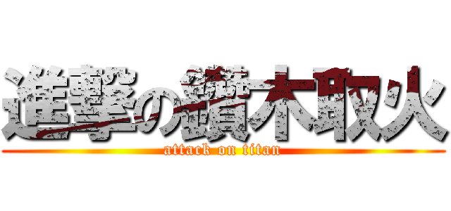 進撃の鑽木取火 (attack on titan)