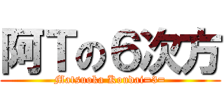 阿Ｔの６次方 (Matsuoka Koudai=3=)