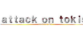 ａｔｔａｃｋ ｏｎ ｔｏｋｉｓ  (attack on tokis)