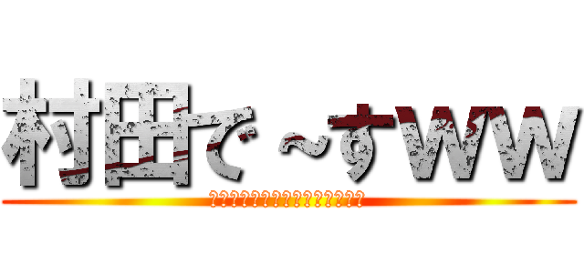 村田で～すｗｗ (ば～かやろぉおおおおおおぉぉぉ)