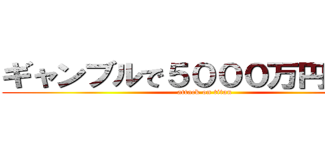 ギャンブルで５０００万円の借金 (attack on titan)