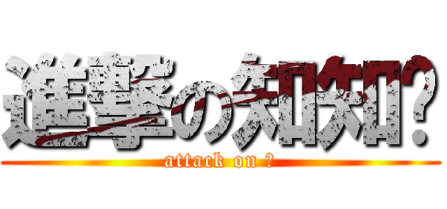 進撃の知知♥ (attack on 知)