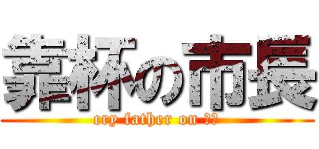 靠杯の市長 (cry father on 市長)