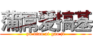 蒲屌爱搞基 (pu diao ai gao ji)