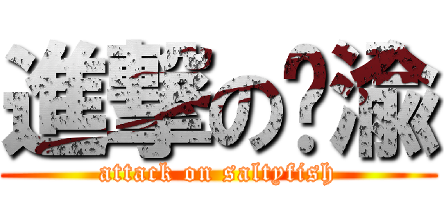 進撃の闲渝 (attack on saltyfish)