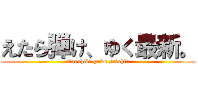 えたら弾け、ゆく最新。 (etarahike yuku saishin)