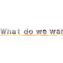 Ｗｈａｔ ｄｏ ｗｅ ｗａｎｔ (This is what we want)