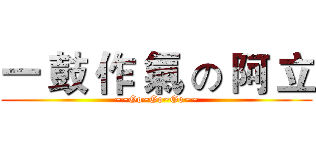 一 鼓 作 氣 の 阿 立 (~~Go~Go~Go~~)