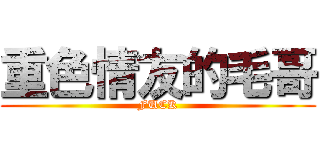 重色情友的毛哥 (FUCK)