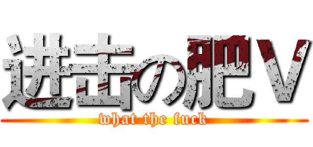 进击の肥Ｖ (what the fuck)