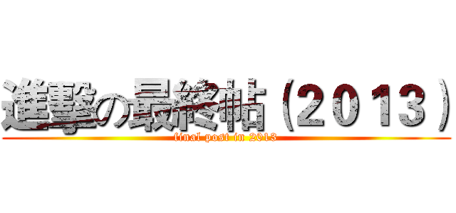 進擊の最終帖（２０１３） (final post in 2013)