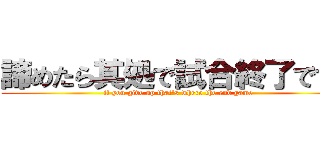 諦めたら其処で試合終了ですよ (if you give up that's where the end game)