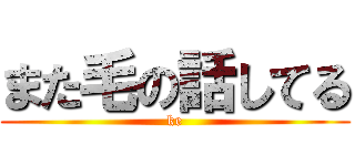 また毛の話してる (ke)