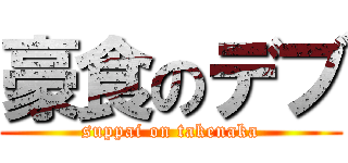 豪食のデブ (suppai on takenaka)