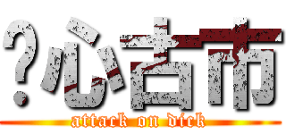 噁心古市 (attack on dick)