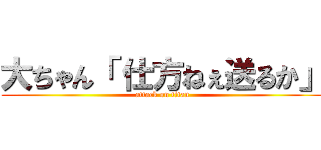 大ちゃん「 仕方ねぇ送るか」 (attack on titan)