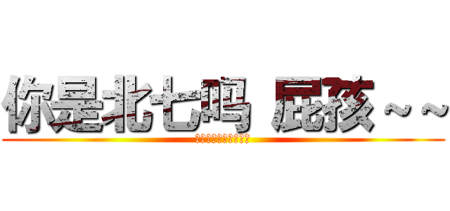 你是北七吗 屁孩～～ (啦啦啦得马西呀～～～)