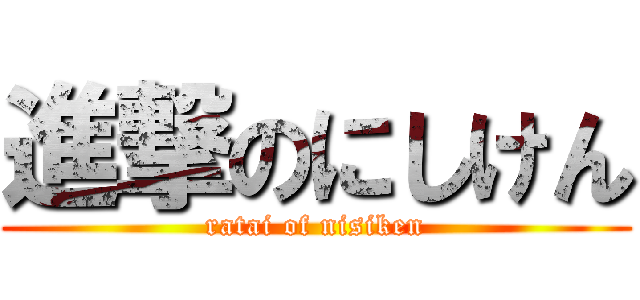 進撃のにしけん (ratai of nisiken)