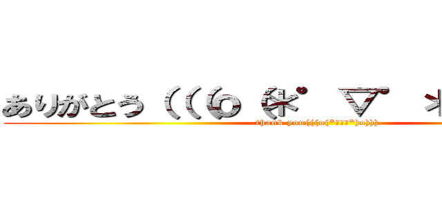 ありがとう（（（ｏ（＊゜▽゜＊）ｏ））） (thank you(((o(*ﾟ▽ﾟ*)o))))
