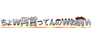 ちょｗ何言ってんのｗお前ｗ ()