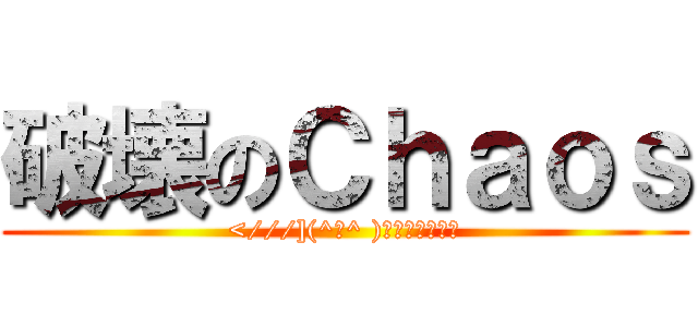破壊のＣｈａｏｓ (<///](^ω^ )ﾌﾞｩﾚｲｸｩ)