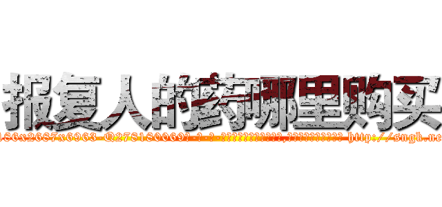 报复人的药哪里购买 (报复人的药哪里购买【电-186x2687x6963-Q278180069元-吉-药-业】我们做的是长期生意,靠的是老客户长期支持 http://sngk.net/JWqiuA
)