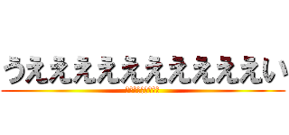 うええええええええええい (うえええええええい)