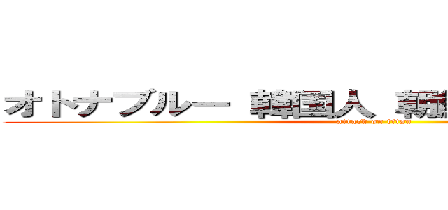 オトナブルー 韓国人 朝鮮人 気持ち悪い  (attack on titan)