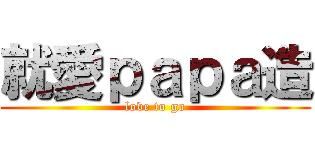就愛ｐａｐａ造 (love to go)