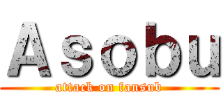 Ａｓｏｂｕ (attack on fansub)
