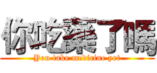 你吃藥了嗎 (You take medicine yet)