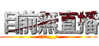 目前無直播 (不播啦\__/)