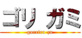 ゴリ ガミ (gorrira-zu)
