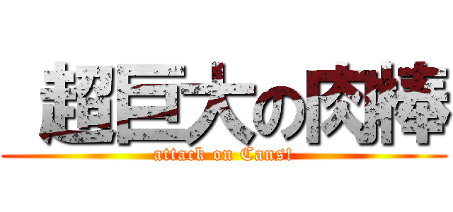  超巨大の肉棒 (attack on Cans!)