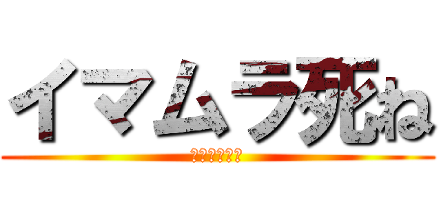 イマムラ死ね (タクトも死ね)