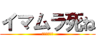 イマムラ死ね (タクトも死ね)