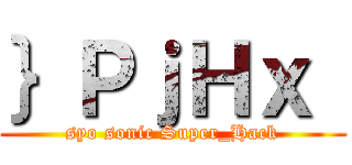 ｝ＰｊＨｘ｛ (syo sonic Super_Hack)