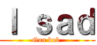 Ｉ ｓａｄ (Gun kub )