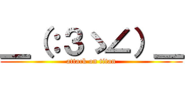 ＿（：３ゝ∠）＿ (attack on titan)