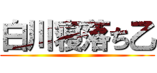 白川寝落ち乙 ()