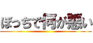ぼっちで何が悪い ()