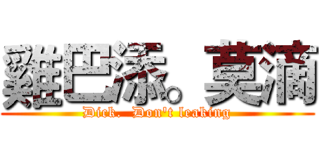 雞巴添。莫滴 (Dick.  Don't leaking)