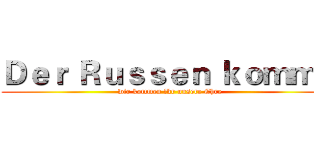 Ｄｅｒ Ｒｕｓｓｅｎ ｋｏｍｍ！ (wir kommen für unsere Ehre)