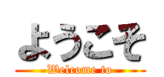 ようこそ (Welcome to)